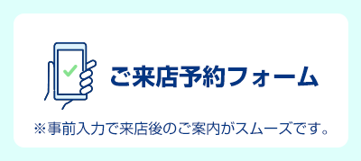 ご来店予約フォーム ※事前入力で来店後のご案内がスムーズです。